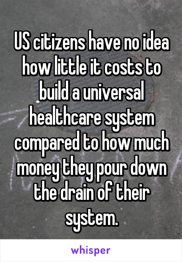 US citizens have no idea how little it costs to build a universal healthcare system compared to how much money they pour down the drain of their system.