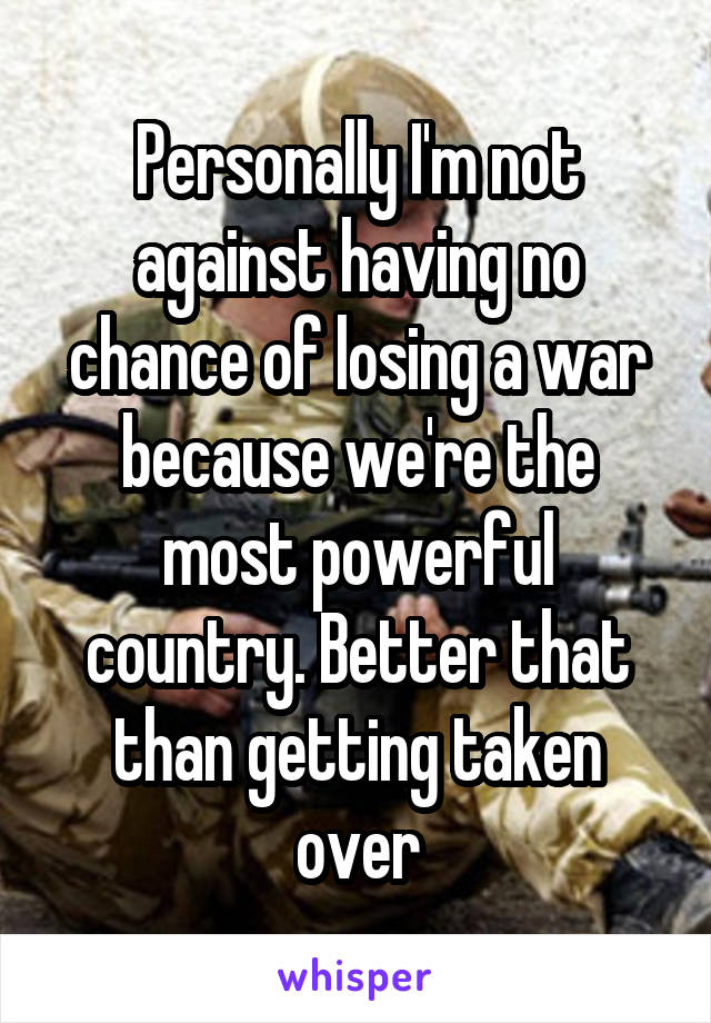 Personally I'm not against having no chance of losing a war because we're the most powerful country. Better that than getting taken over