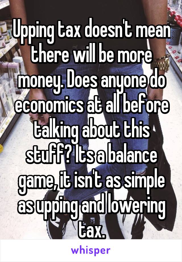 Upping tax doesn't mean there will be more money. Does anyone do economics at all before talking about this stuff? Its a balance game, it isn't as simple as upping and lowering tax.
