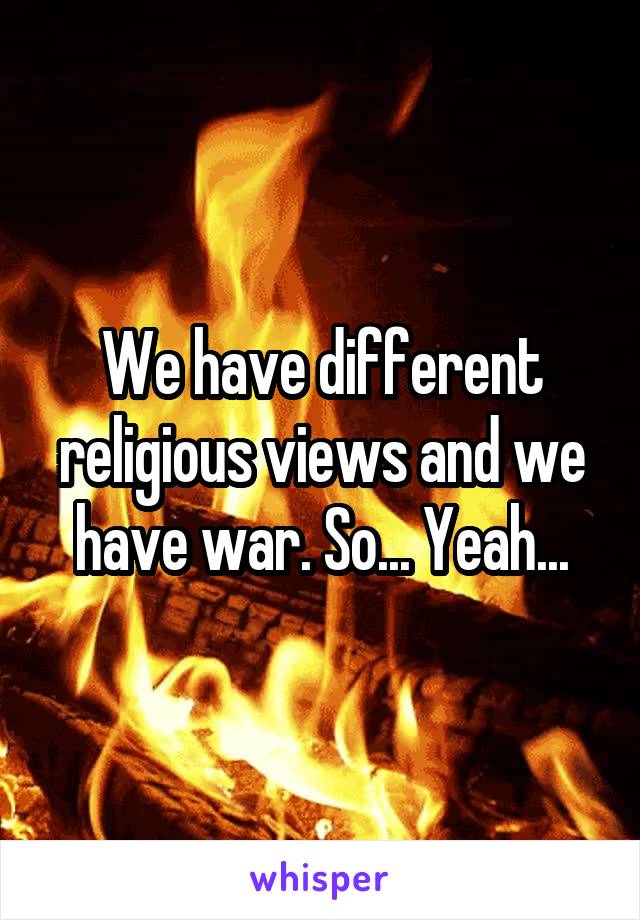 We have different religious views and we have war. So... Yeah...