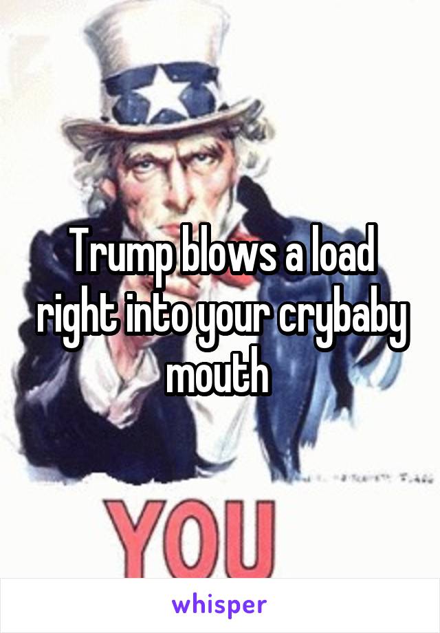 Trump blows a load right into your crybaby mouth 