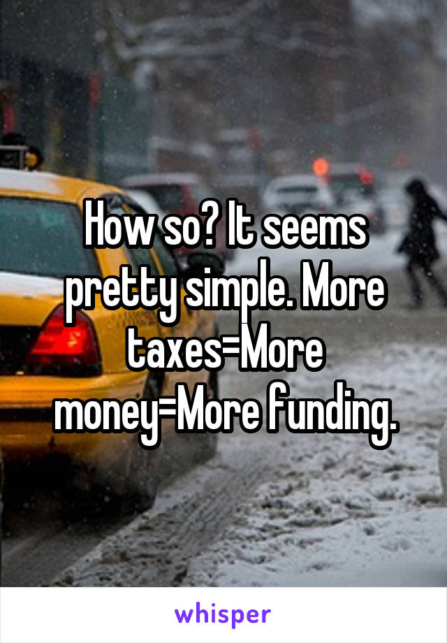 How so? It seems pretty simple. More taxes=More money=More funding.