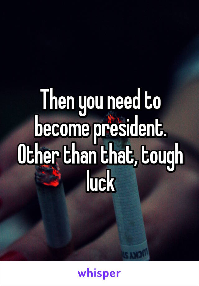 Then you need to become president. Other than that, tough luck