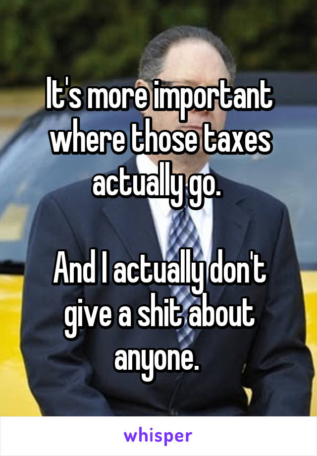 It's more important where those taxes actually go. 

And I actually don't give a shit about anyone. 