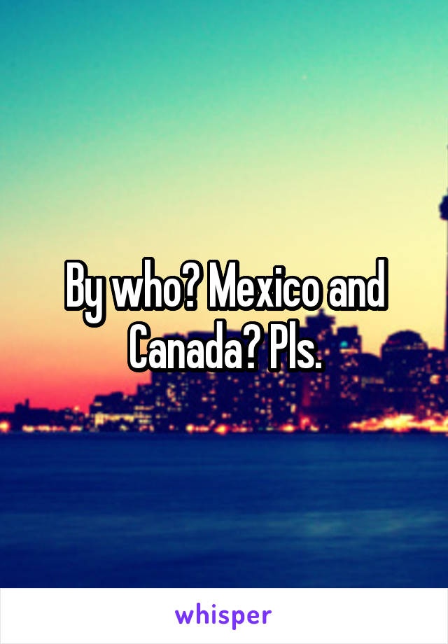 By who? Mexico and Canada? Pls.