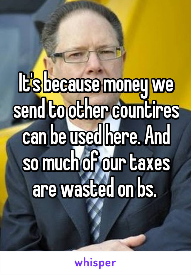 It's because money we send to other countires can be used here. And so much of our taxes are wasted on bs. 