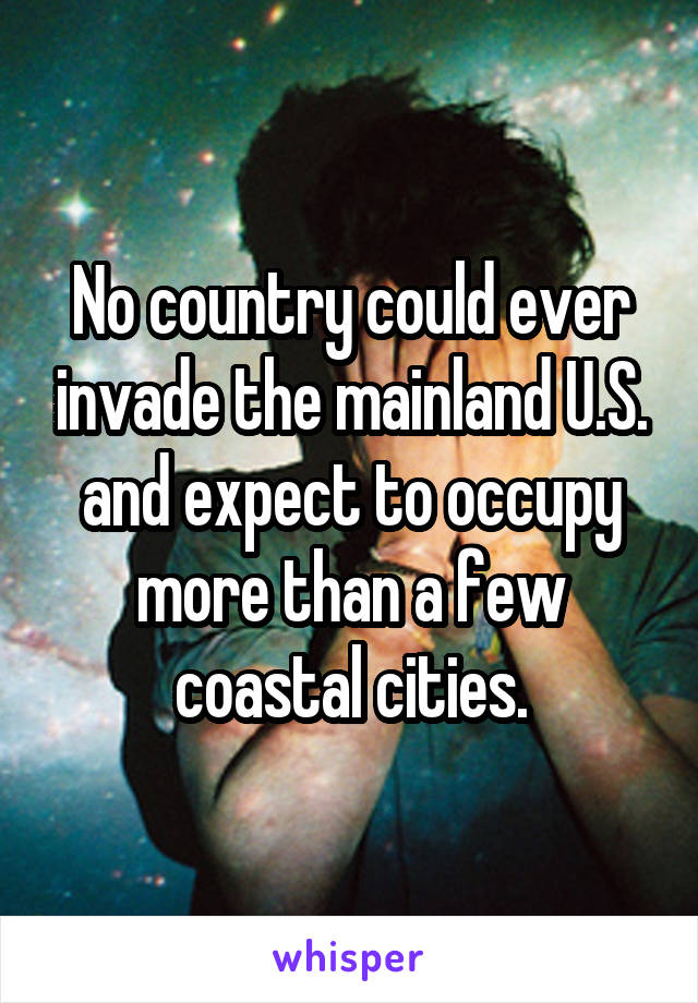 No country could ever invade the mainland U.S. and expect to occupy more than a few coastal cities.