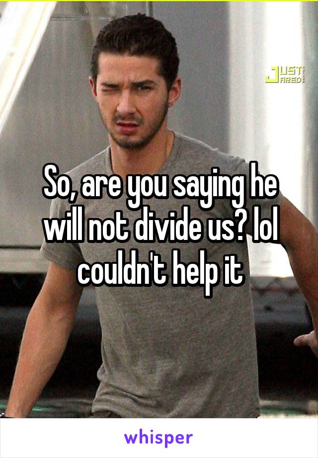 So, are you saying he will not divide us? lol couldn't help it