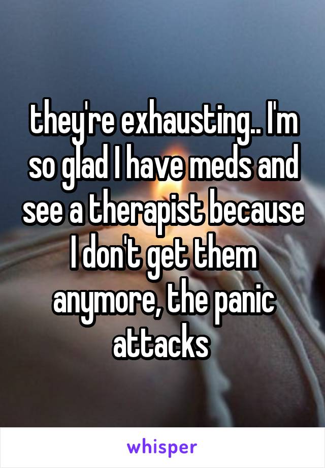 they're exhausting.. I'm so glad I have meds and see a therapist because I don't get them anymore, the panic attacks 