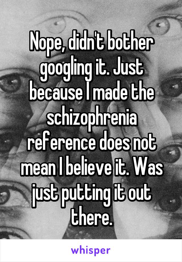 Nope, didn't bother googling it. Just because I made the schizophrenia reference does not mean I believe it. Was just putting it out there.