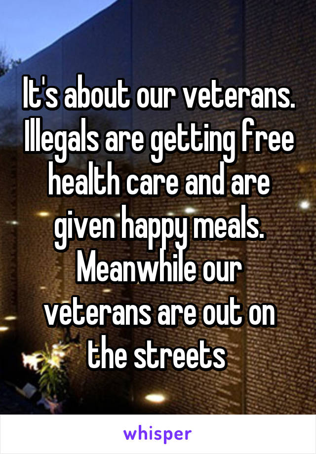 It's about our veterans. Illegals are getting free health care and are given happy meals. Meanwhile our veterans are out on the streets 