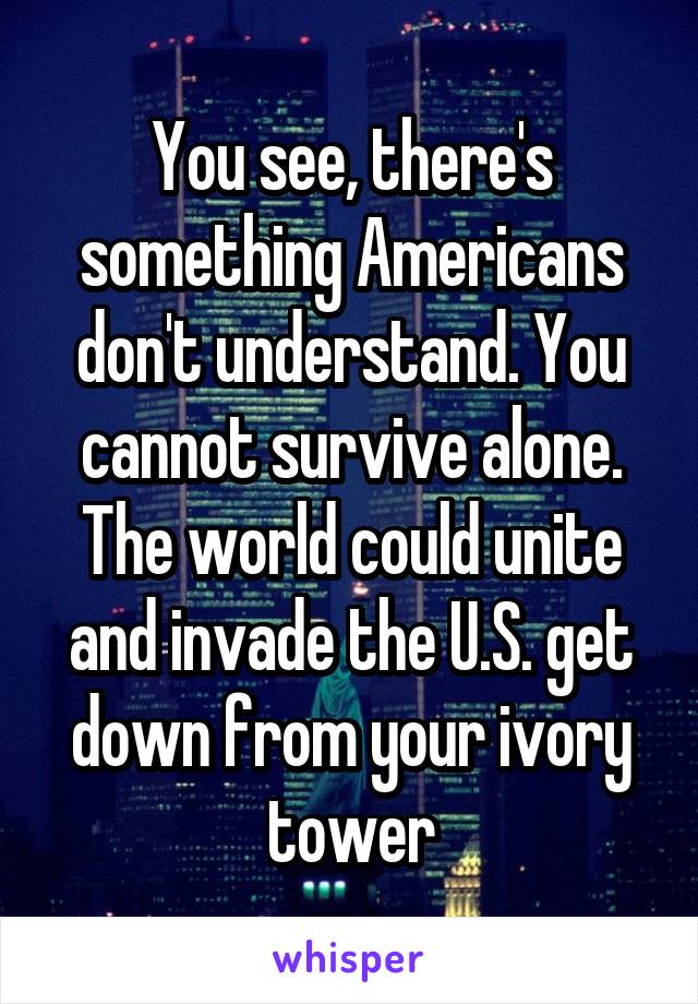 You see, there's something Americans don't understand. You cannot survive alone. The world could unite and invade the U.S. get down from your ivory tower