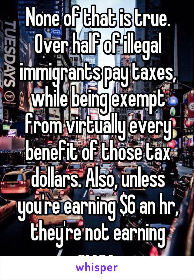 None of that is true. Over half of illegal immigrants pay taxes, while being exempt from virtually every benefit of those tax dollars. Also, unless you're earning $6 an hr, they're not earning more.