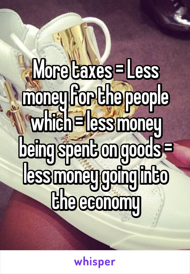 More taxes = Less money for the people which = less money being spent on goods = less money going into the economy