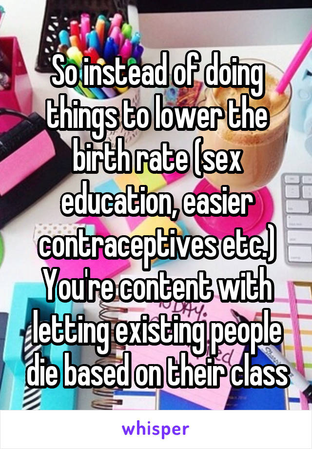 So instead of doing things to lower the birth rate (sex education, easier contraceptives etc.) You're content with letting existing people die based on their class