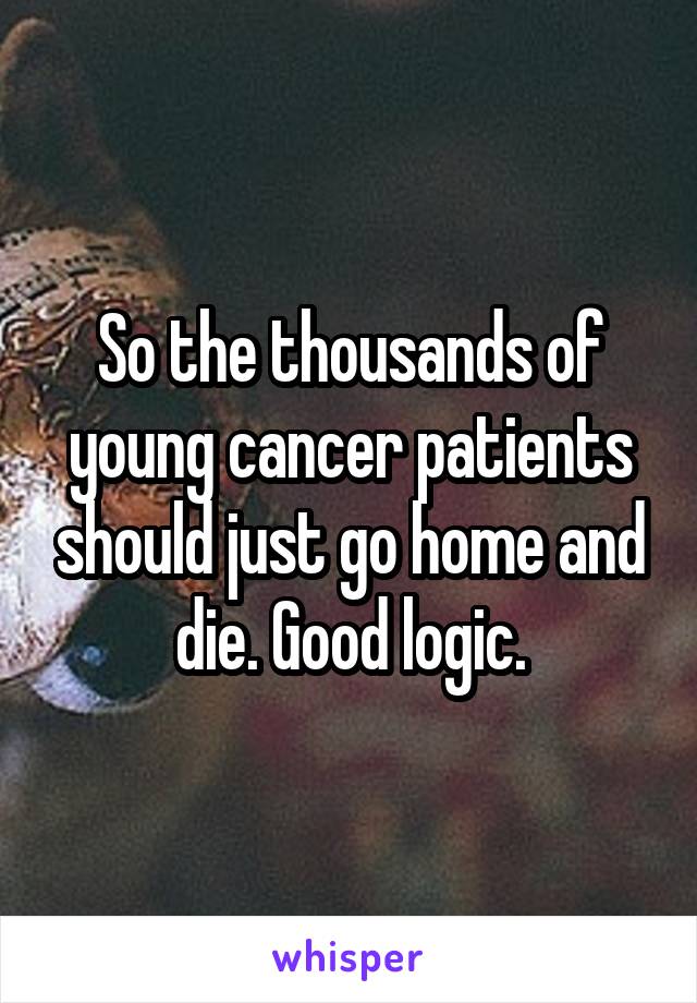 So the thousands of young cancer patients should just go home and die. Good logic.