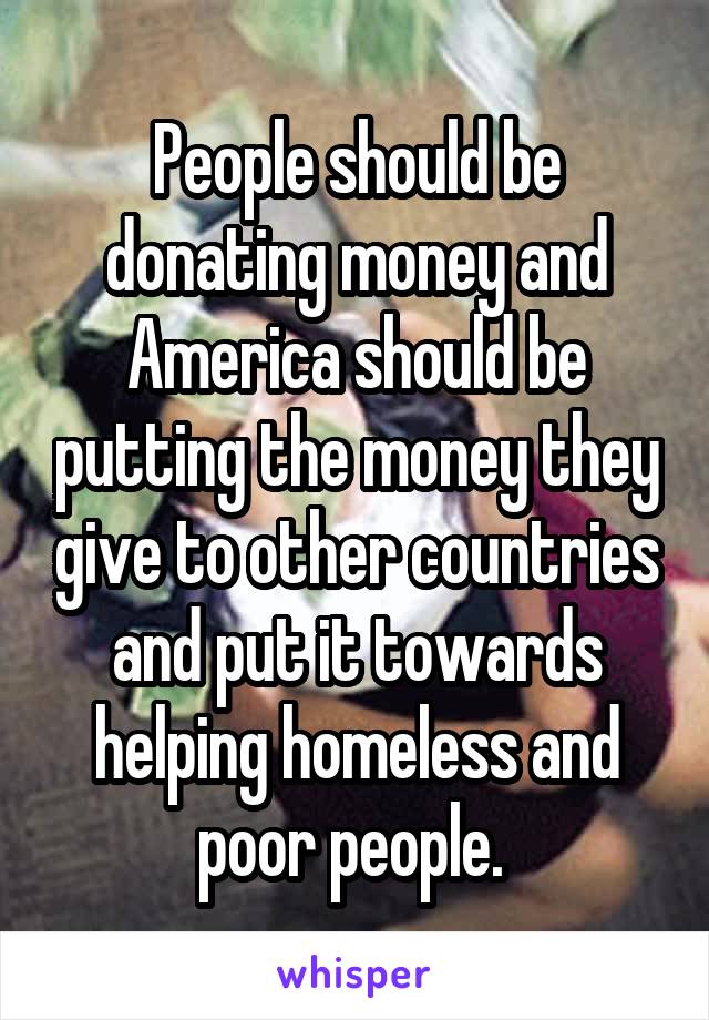 People should be donating money and America should be putting the money they give to other countries and put it towards helping homeless and poor people. 