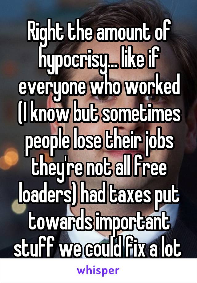 Right the amount of hypocrisy... like if everyone who worked (I know but sometimes people lose their jobs they're not all free loaders) had taxes put towards important stuff we could fix a lot 