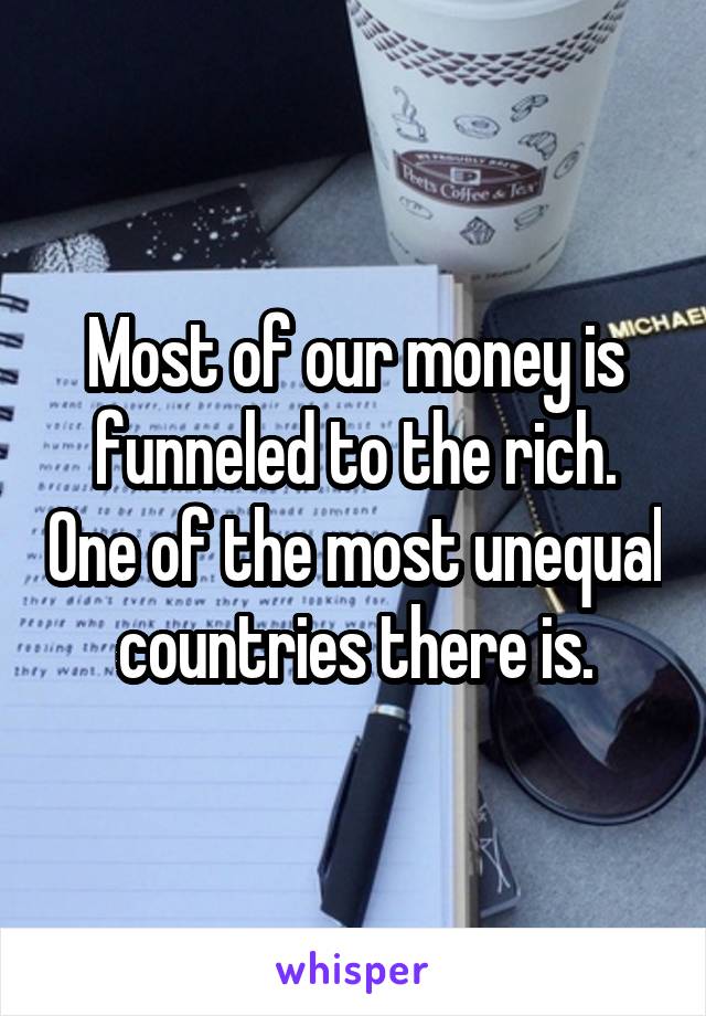 Most of our money is funneled to the rich. One of the most unequal countries there is.