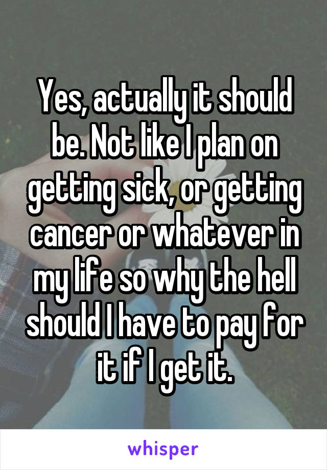 Yes, actually it should be. Not like I plan on getting sick, or getting cancer or whatever in my life so why the hell should I have to pay for it if I get it.