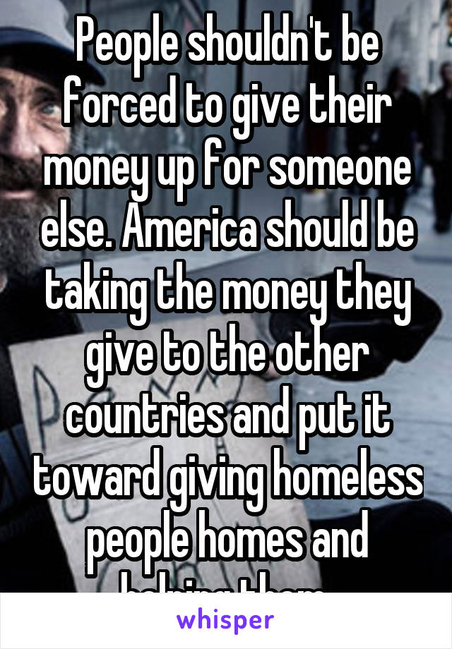 People shouldn't be forced to give their money up for someone else. America should be taking the money they give to the other countries and put it toward giving homeless people homes and helping them 
