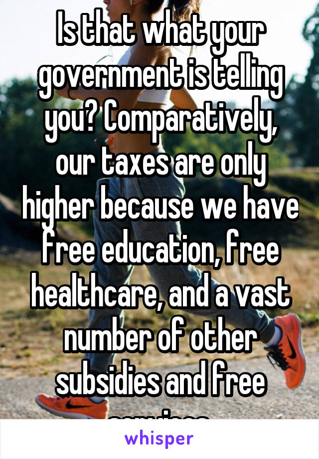 Is that what your government is telling you? Comparatively, our taxes are only higher because we have free education, free healthcare, and a vast number of other subsidies and free services.