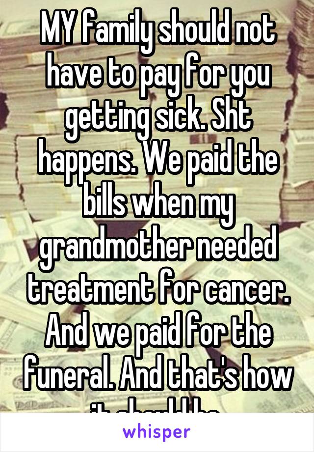 MY family should not have to pay for you getting sick. Sht happens. We paid the bills when my grandmother needed treatment for cancer. And we paid for the funeral. And that's how it should be.