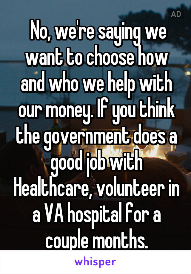  No, we're saying we want to choose how and who we help with our money. If you think the government does a good job with Healthcare, volunteer in a VA hospital for a couple months.