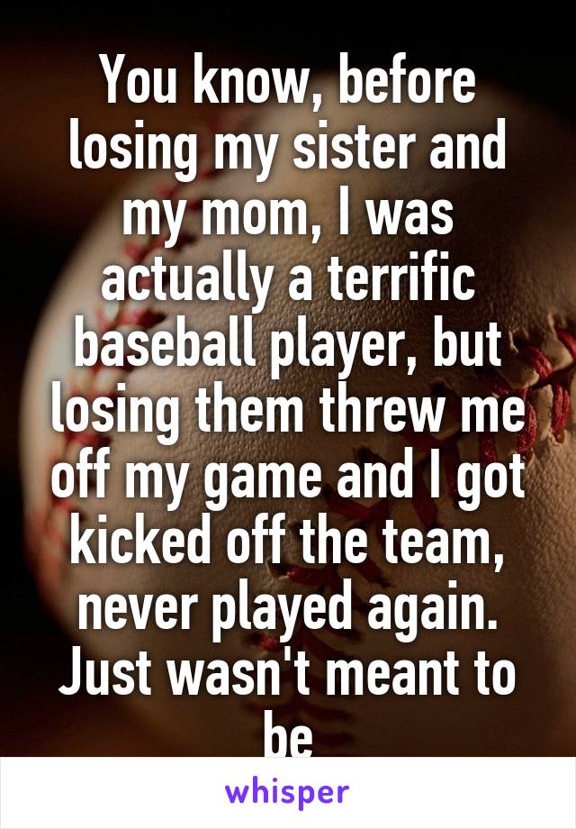 You know, before losing my sister and my mom, I was actually a terrific baseball player, but losing them threw me off my game and I got kicked off the team, never played again. Just wasn't meant to be