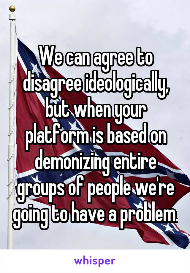 We can agree to disagree ideologically, but when your platform is based on demonizing entire groups of people we're going to have a problem.