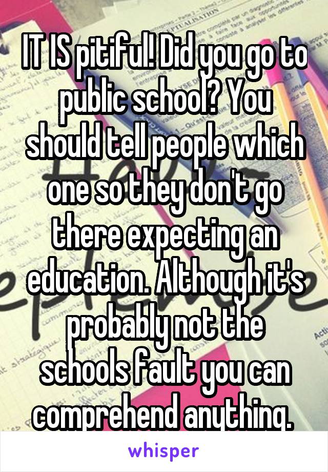 IT IS pitiful! Did you go to public school? You should tell people which one so they don't go there expecting an education. Although it's probably not the schools fault you can comprehend anything. 