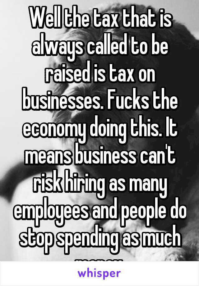 Well the tax that is always called to be raised is tax on businesses. Fucks the economy doing this. It means business can't risk hiring as many employees and people do stop spending as much money 