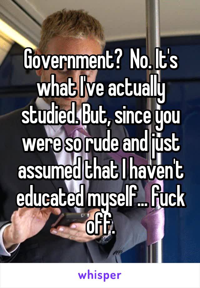 Government?  No. It's what I've actually studied. But, since you were so rude and just assumed that I haven't educated myself... fuck off.