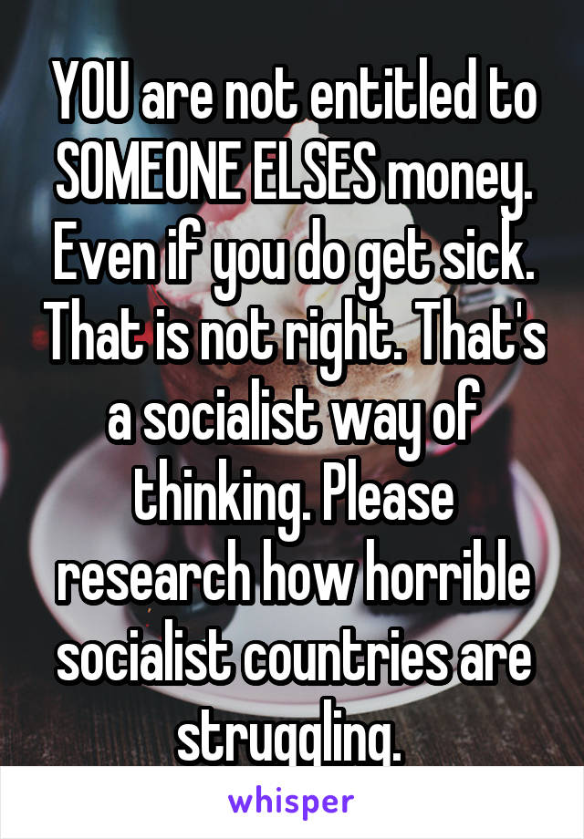 YOU are not entitled to SOMEONE ELSES money. Even if you do get sick. That is not right. That's a socialist way of thinking. Please research how horrible socialist countries are struggling. 