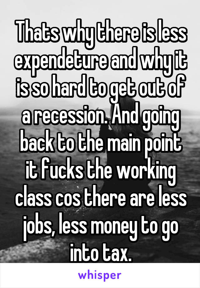 Thats why there is less expendeture and why it is so hard to get out of a recession. And going back to the main point it fucks the working class cos there are less jobs, less money to go into tax.