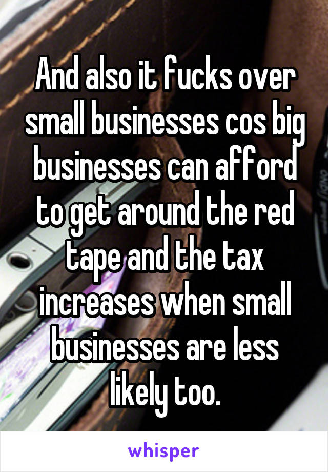 And also it fucks over small businesses cos big businesses can afford to get around the red tape and the tax increases when small businesses are less likely too.