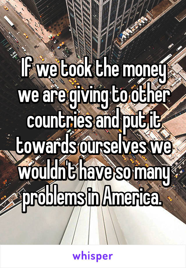 If we took the money we are giving to other countries and put it towards ourselves we wouldn't have so many problems in America. 