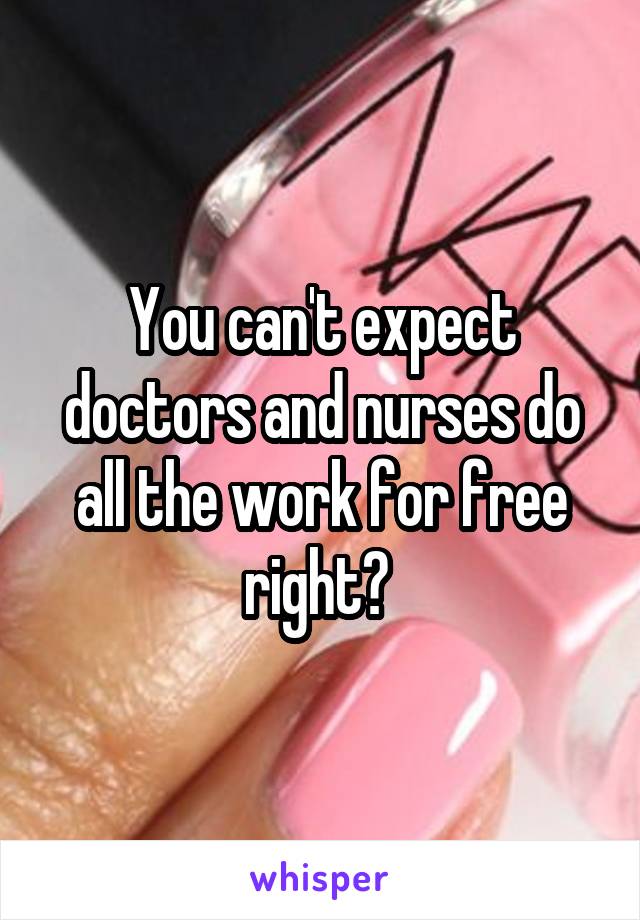 You can't expect doctors and nurses do all the work for free right? 