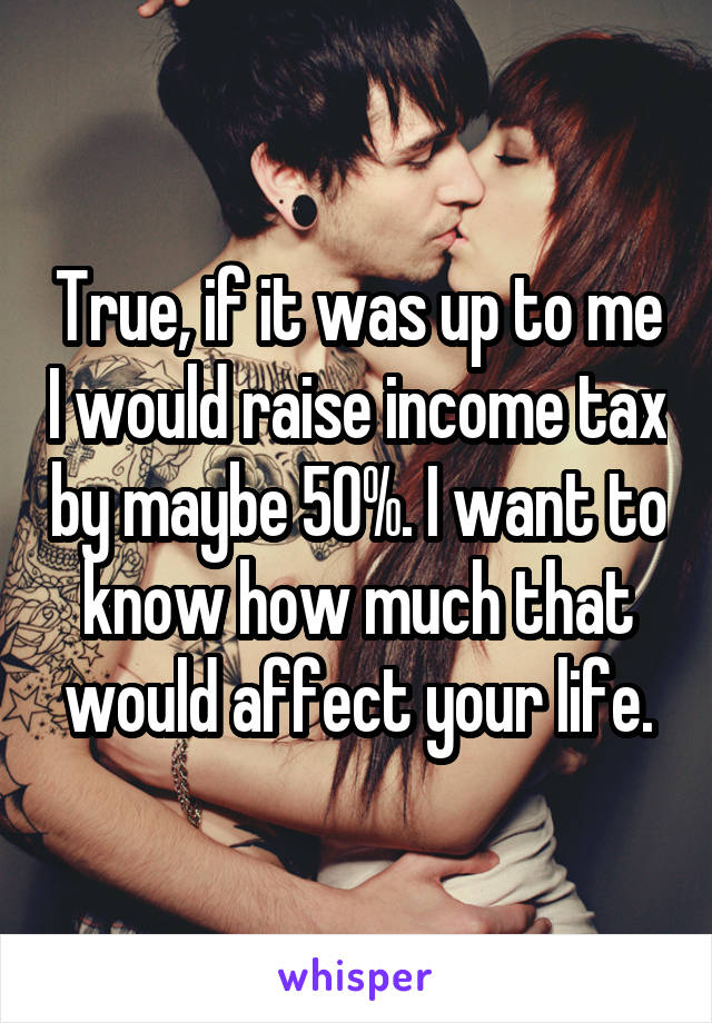 True, if it was up to me I would raise income tax by maybe 50%. I want to know how much that would affect your life.