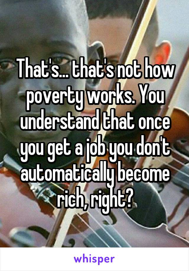 That's... that's not how poverty works. You understand that once you get a job you don't automatically become rich, right?