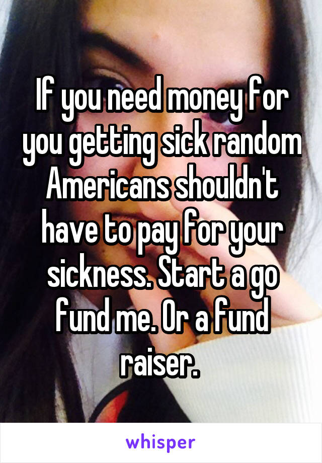 If you need money for you getting sick random Americans shouldn't have to pay for your sickness. Start a go fund me. Or a fund raiser. 
