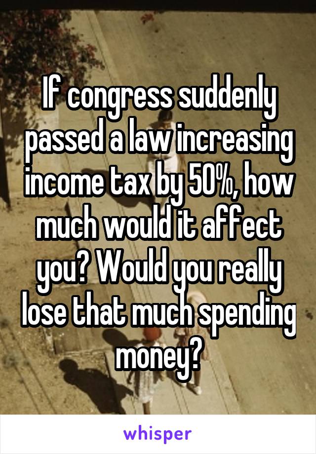 If congress suddenly passed a law increasing income tax by 50%, how much would it affect you? Would you really lose that much spending money?