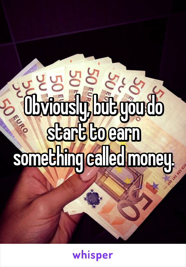Obviously, but you do start to earn something called money.