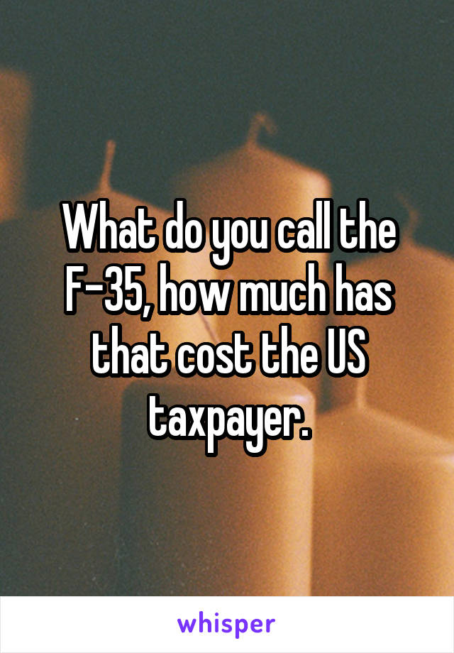 What do you call the F-35, how much has that cost the US taxpayer.