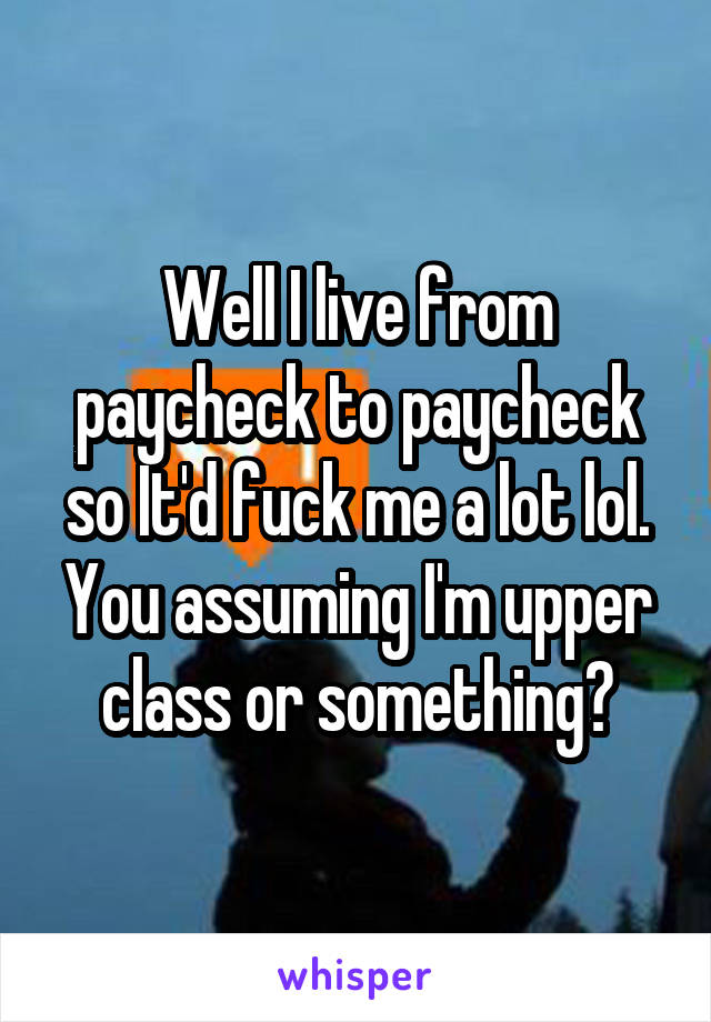 Well I live from paycheck to paycheck so It'd fuck me a lot lol. You assuming I'm upper class or something?