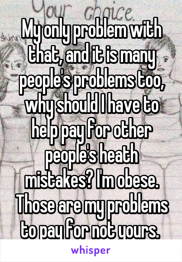 My only problem with that, and it is many people's problems too, why should I have to help pay for other people's heath mistakes? I'm obese. Those are my problems to pay for not yours. 