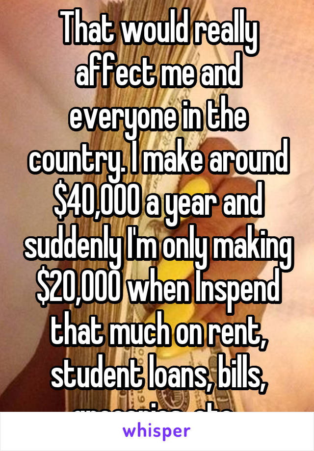 That would really affect me and everyone in the country. I make around $40,000 a year and suddenly I'm only making $20,000 when Inspend that much on rent, student loans, bills, groceries. etc. 