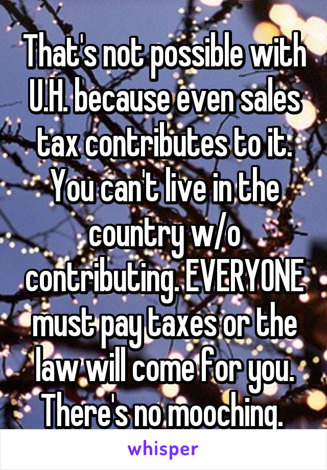 That's not possible with U.H. because even sales tax contributes to it. You can't live in the country w/o contributing. EVERYONE must pay taxes or the law will come for you. There's no mooching. 