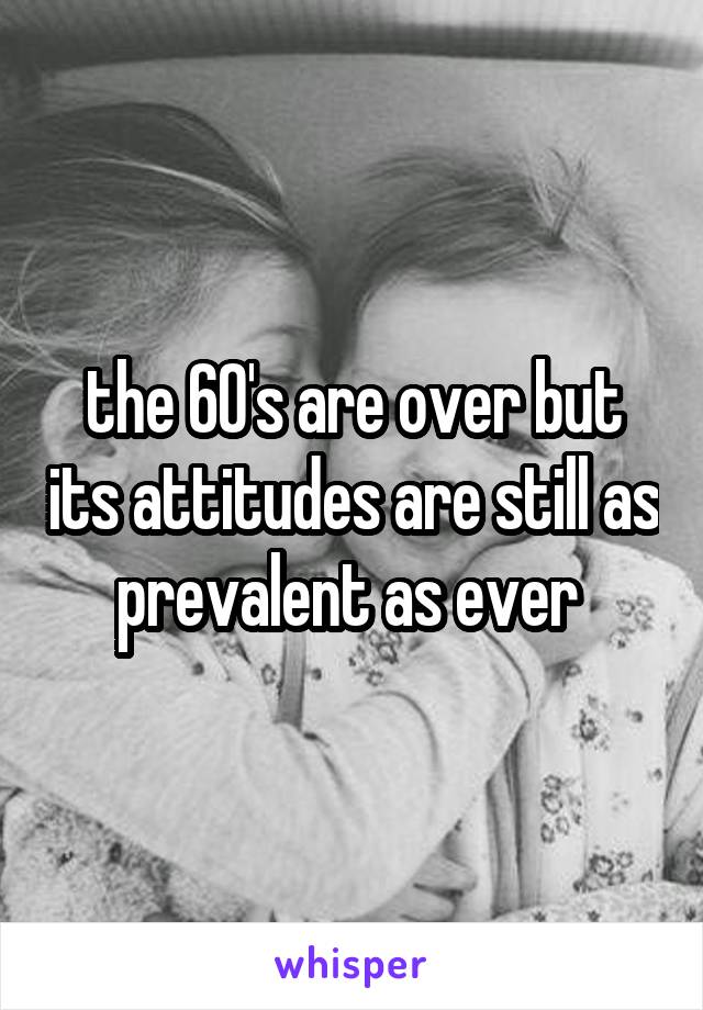 the 60's are over but its attitudes are still as prevalent as ever 