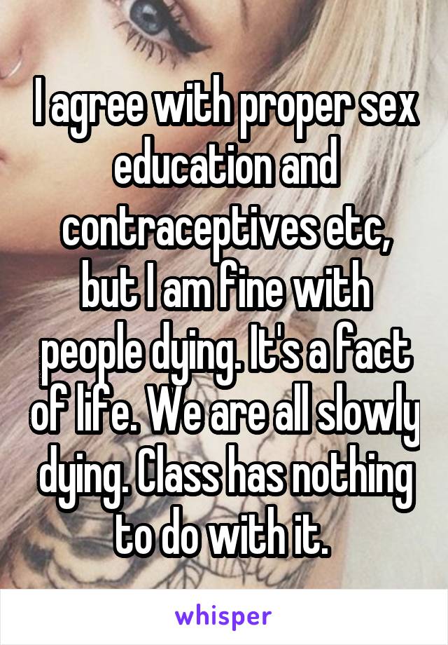 I agree with proper sex education and contraceptives etc, but I am fine with people dying. It's a fact of life. We are all slowly dying. Class has nothing to do with it. 
